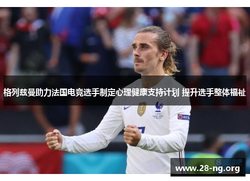格列兹曼助力法国电竞选手制定心理健康支持计划 提升选手整体福祉 格列兹曼助力法国电竞选手制定心理健康支持计划 提升选手整体福祉
