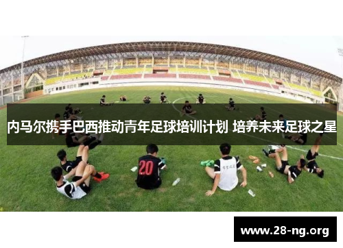内马尔携手巴西推动青年足球培训计划 培养未来足球之星 内马尔携手巴西推动青年足球培训计划 培养未来足球之星