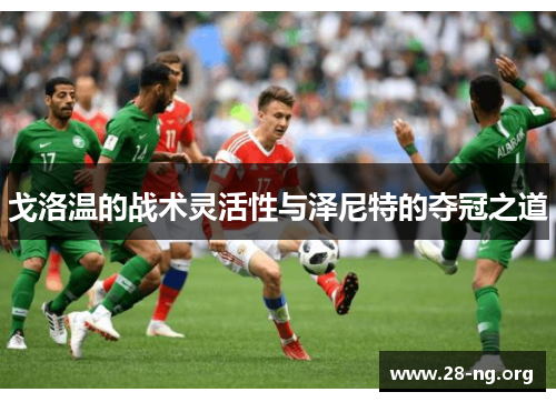 戈洛温的战术灵活性与泽尼特的夺冠之道 戈洛温的战术灵活性与泽尼特的夺冠之道
