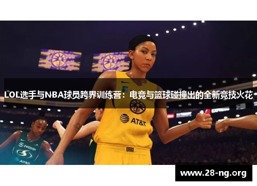 LOL选手与NBA球员跨界训练营:电竞与篮球碰撞出的全新竞技火花 LOL选手与NBA球员跨界训练营:电竞与篮球碰撞出的全新竞技火花