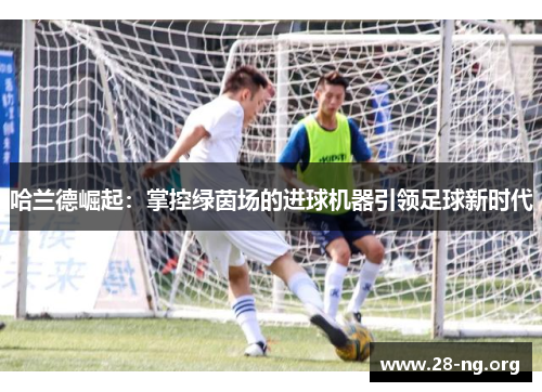 哈兰德崛起:掌控绿茵场的进球机器引领足球新时代 哈兰德崛起:掌控绿茵场的进球机器引领足球新时代
