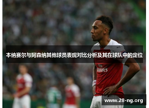 本纳赛尔与阿森纳其他球员表现对比分析及其在球队中的定位 本纳赛尔与阿森纳其他球员表现对比分析及其在球队中的定位