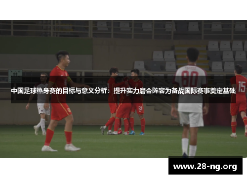 中国足球热身赛的目标与意义分析:提升实力磨合阵容为备战国际赛事奠定基础 中国足球热身赛的目标与意义分析:提升实力磨合阵容为备战国际赛事奠定基础