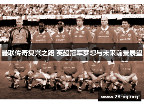 曼联传奇复兴之路 英超冠军梦想与未来前景展望 曼联传奇复兴之路 英超冠军梦想与未来前景展望