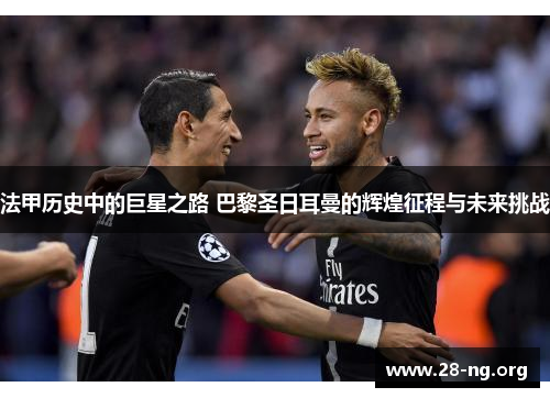 法甲历史中的巨星之路 巴黎圣日耳曼的辉煌征程与未来挑战