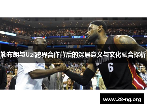 勒布朗与Uzi跨界合作背后的深层意义与文化融合探析 勒布朗与Uzi跨界合作背后的深层意义与文化融合探析
