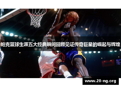 帕克篮球生涯五大经典瞬间回顾见证传奇巨星的崛起与辉煌 帕克篮球生涯五大经典瞬间回顾见证传奇巨星的崛起与辉煌