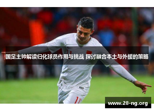 国足主帅解读归化球员作用与挑战 探讨融合本土与外援的策略 国足主帅解读归化球员作用与挑战 探讨融合本土与外援的策略