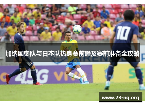 加纳国奥队与日本队热身赛前瞻及赛前准备全攻略 加纳国奥队与日本队热身赛前瞻及赛前准备全攻略