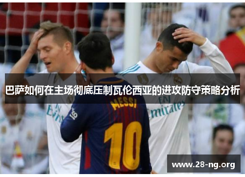 巴萨如何在主场彻底压制瓦伦西亚的进攻防守策略分析 巴萨如何在主场彻底压制瓦伦西亚的进攻防守策略分析