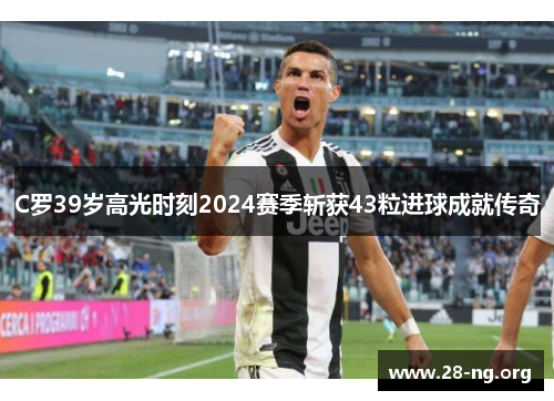 C罗39岁高光时刻2024赛季斩获43粒进球成就传奇 C罗39岁高光时刻2024赛季斩获43粒进球成就传奇