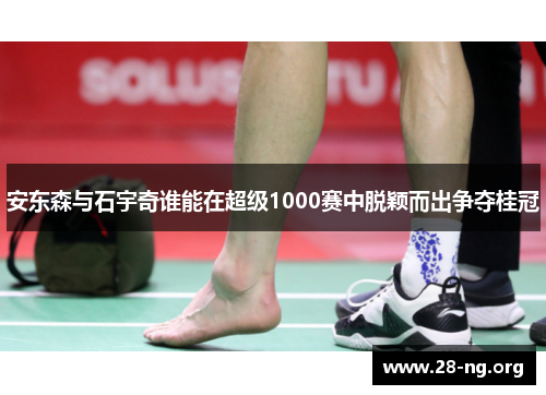 安东森与石宇奇谁能在超级1000赛中脱颖而出争夺桂冠 安东森与石宇奇谁能在超级1000赛中脱颖而出争夺桂冠