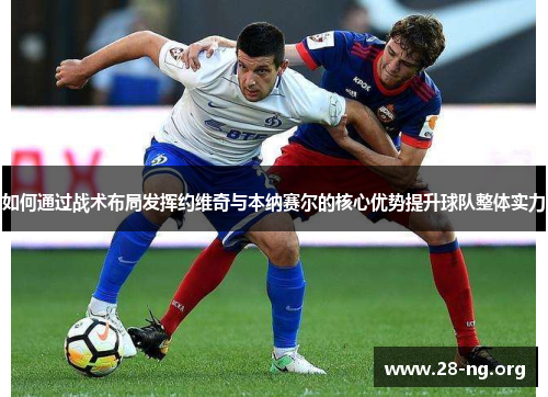 如何通过战术布局发挥约维奇与本纳赛尔的核心优势提升球队整体实力 如何通过战术布局发挥约维奇与本纳赛尔的核心优势提升球队整体实力