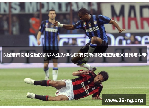 以足球传奇退役后的多彩人生为核心探索 内斯塔如何重新定义自我与未来 以足球传奇退役后的多彩人生为核心探索 内斯塔如何重新定义自我与未来