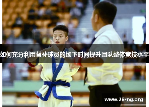 如何充分利用替补球员的场下时间提升团队整体竞技水平 如何充分利用替补球员的场下时间提升团队整体竞技水平