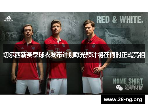 切尔西新赛季球衣发布计划曝光预计将在何时正式亮相 切尔西新赛季球衣发布计划曝光预计将在何时正式亮相