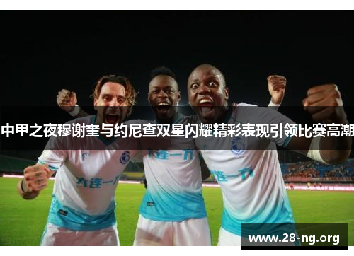 中甲之夜穆谢奎与约尼查双星闪耀精彩表现引领比赛高潮 中甲之夜穆谢奎与约尼查双星闪耀精彩表现引领比赛高潮