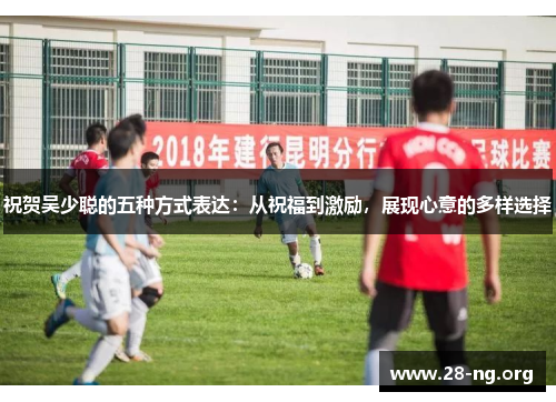 祝贺吴少聪的五种方式表达:从祝福到激励,展现心意的多样选择 祝贺吴少聪的五种方式表达:从祝福到激励,展现心意的多样选择