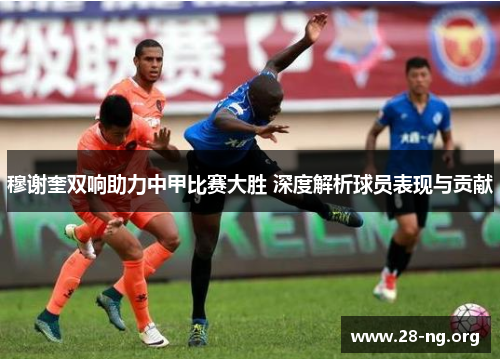 穆谢奎双响助力中甲比赛大胜 深度解析球员表现与贡献 穆谢奎双响助力中甲比赛大胜 深度解析球员表现与贡献