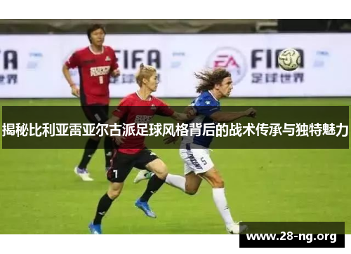 揭秘比利亚雷亚尔古派足球风格背后的战术传承与独特魅力 揭秘比利亚雷亚尔古派足球风格背后的战术传承与独特魅力
