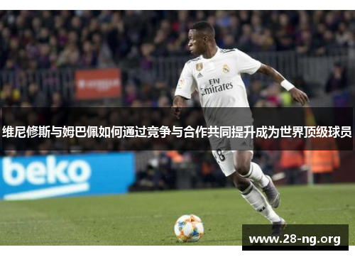 维尼修斯与姆巴佩如何通过竞争与合作共同提升成为世界顶级球员 维尼修斯与姆巴佩如何通过竞争与合作共同提升成为世界顶级球员