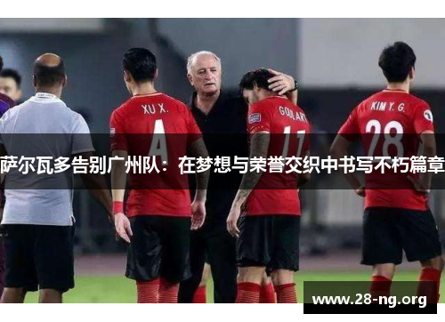 萨尔瓦多告别广州队:在梦想与荣誉交织中书写不朽篇章 萨尔瓦多告别广州队:在梦想与荣誉交织中书写不朽篇章