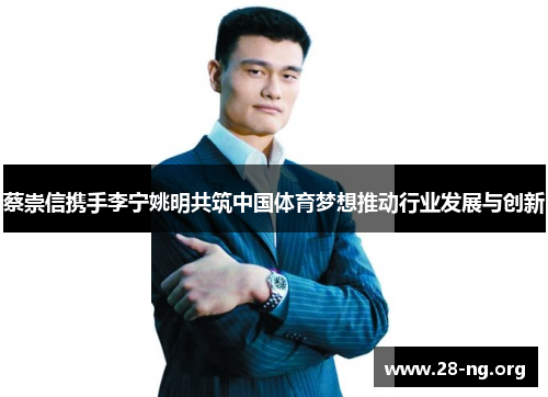 蔡崇信携手李宁姚明共筑中国体育梦想推动行业发展与创新 蔡崇信携手李宁姚明共筑中国体育梦想推动行业发展与创新