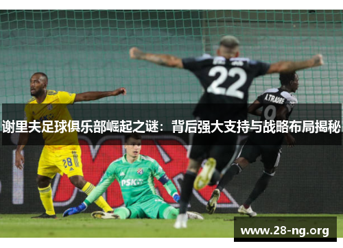 谢里夫足球俱乐部崛起之谜:背后强大支持与战略布局揭秘 谢里夫足球俱乐部崛起之谜:背后强大支持与战略布局揭秘