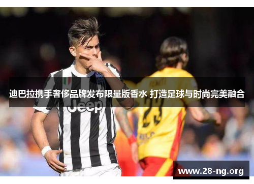 迪巴拉携手奢侈品牌发布限量版香水 打造足球与时尚完美融合 迪巴拉携手奢侈品牌发布限量版香水 打造足球与时尚完美融合