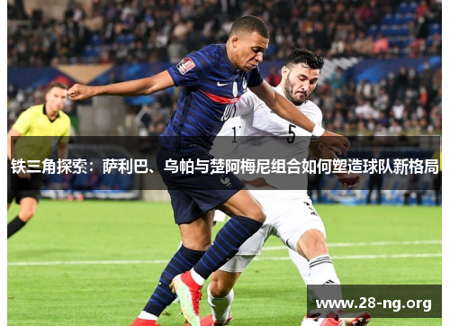 铁三角探索:萨利巴、乌帕与楚阿梅尼组合如何塑造球队新格局 铁三角探索:萨利巴、乌帕与楚阿梅尼组合如何塑造球队新格局